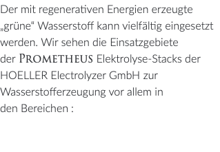 Der mit regenerativen Energien erzeugte „grüne“ Wasserstoff kann vielfältig eingesetzt werden. Wir sehen die Einsatzgebiete der Prometheus Elektrolyse-Stacks der HOELLER Electrolyzer GmbH zur Wasserstofferzeugung vor allem in den Bereichen: