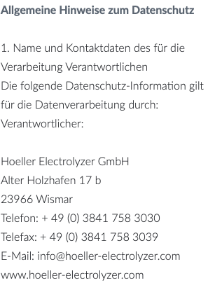 Allgemeine Hinweise zum Datenschutz 1. Name und Kontaktdaten des für die Verarbeitung Verantwortlichen Die folgende Datenschutz-Information gilt für die Datenverarbeitung durch: Verantwortlicher: Hoeller Electrolyzer GmbH Alter Holzhafen 17 b 23966 Wismar Telefon: + 49 (0) 3841 758 3030 Telefax: + 49 (0) 3841 758 3039 E-Mail: info@hoeller-electrolyzer.com www.hoeller-electrolyzer.com 