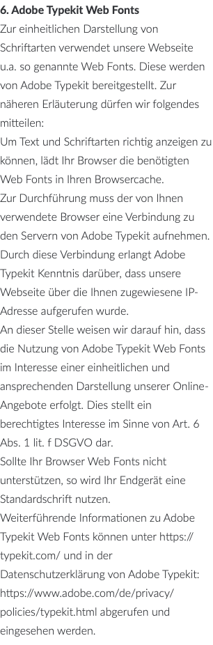 6. Adobe Typekit Web Fonts Zur einheitlichen Darstellung von Schriftarten verwendet unsere Webseite u.a. so genannte Web Fonts. Diese werden von Adobe Typekit bereitgestellt. Zur näheren Erläuterung dürfen wir folgendes mitteilen: Um Text und Schriftarten richtig anzeigen zu können, lädt Ihr Browser die benötigten Web Fonts in Ihren Browsercache. Zur Durchführung muss der von Ihnen verwendete Browser eine Verbindung zu den Servern von Adobe Typekit aufnehmen. Durch diese Verbindung erlangt Adobe Typekit Kenntnis darüber, dass unsere Webseite über die Ihnen zugewiesene IP-Adresse aufgerufen wurde. An dieser Stelle weisen wir darauf hin, dass die Nutzung von Adobe Typekit Web Fonts im Interesse einer einheitlichen und ansprechenden Darstellung unserer Online-Angebote erfolgt. Dies stellt ein berechtigtes Interesse im Sinne von Art. 6 Abs. 1 lit. f DSGVO dar. Sollte Ihr Browser Web Fonts nicht unterstützen, so wird Ihr Endgerät eine Standardschrift nutzen. Weiterführende Informationen zu Adobe Typekit Web Fonts können unter https://typekit.com/ und in der Datenschutzerklärung von Adobe Typekit: https://www.adobe.com/de/privacy/policies/typekit.html abgerufen und eingesehen werden.
